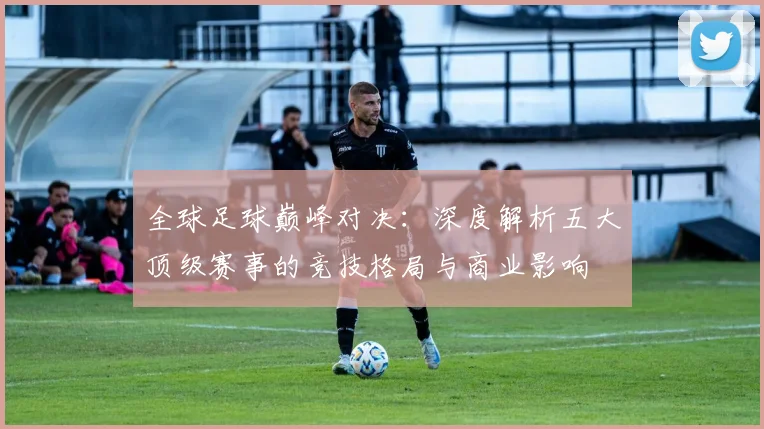 全球足球巅峰对决:深度解析五大顶级赛事的竞技格局与商业影响