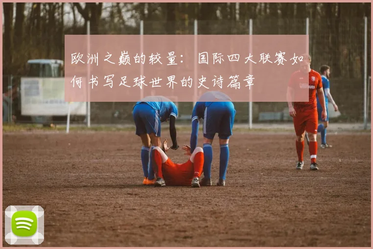欧洲之巅的较量:国际四大联赛如何书写足球世界的史诗篇章