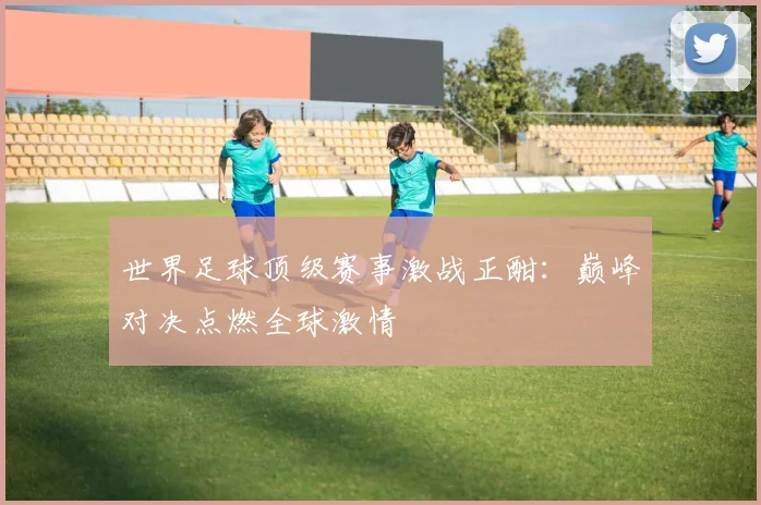 世界足球顶级赛事激战正酣：巅峰对决点燃全球激情