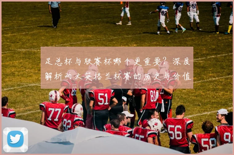 足总杯与联赛杯哪个更重要？深度解析两大英格兰杯赛的历史与价值差异