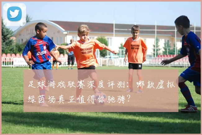 足球游戏联赛深度评测:哪款虚拟绿茵场真正值得你驰骋?