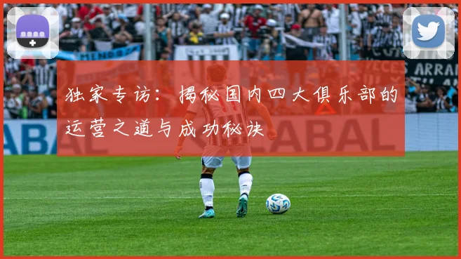 独家专访:揭秘国内四大俱乐部的运营之道与成功秘诀